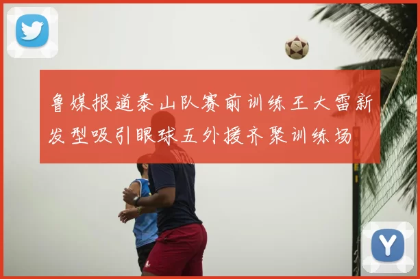 鲁媒报道泰山队赛前训练王大雷新发型吸引眼球五外援齐聚训练场