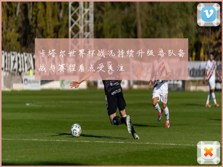 卡塔尔世界杯战况持续升级 各队备战与赛程看点受关注