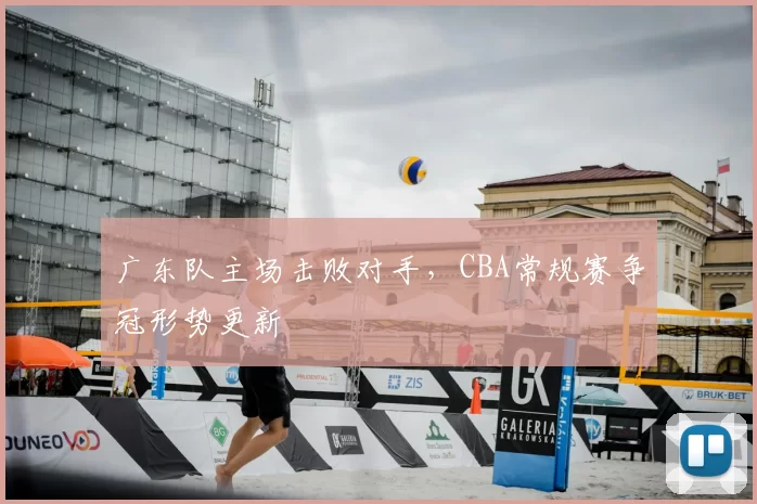 广东队主场击败对手，CBA常规赛争冠形势更新
