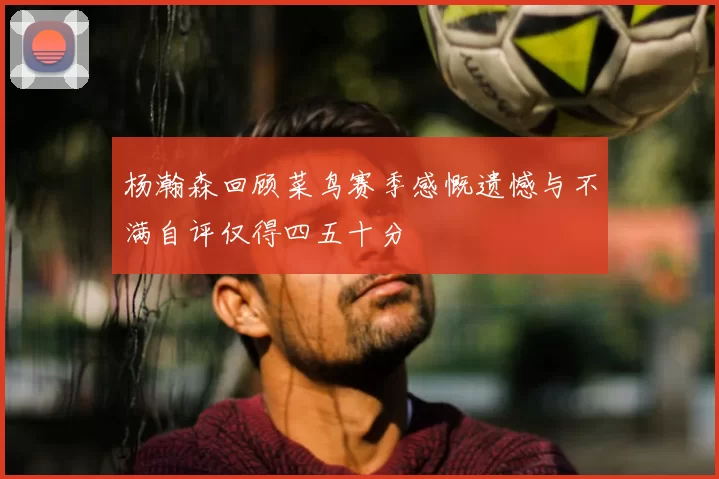 杨瀚森回顾菜鸟赛季感慨遗憾与不满自评仅得四五十分