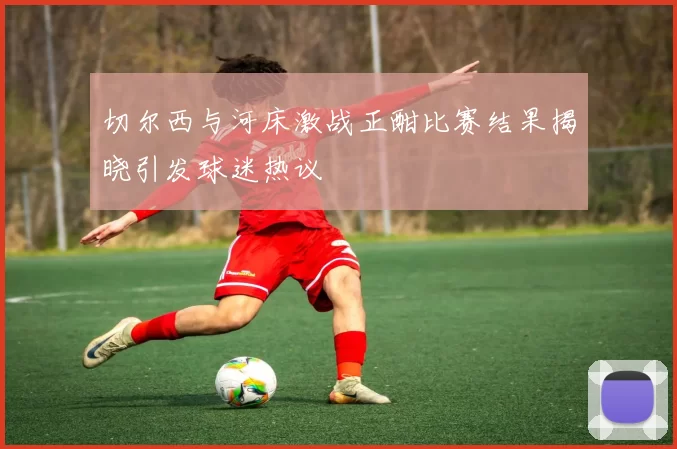 切尔西与河床激战正酣比赛结果揭晓引发球迷热议