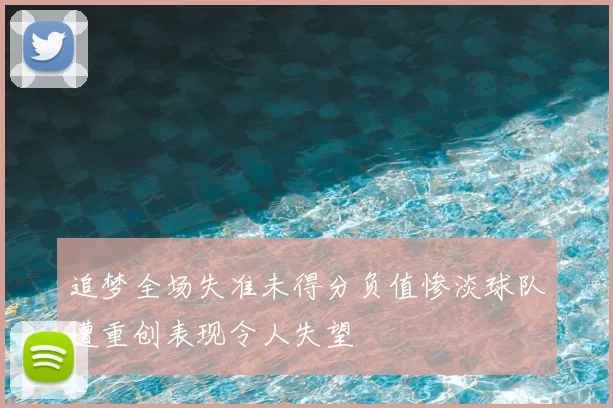 追梦全场失准未得分负值惨淡球队遭重创表现令人失望