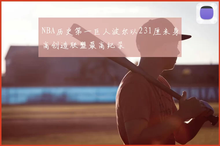 NBA历史第一巨人波尔以231厘米身高创造联盟最高纪录