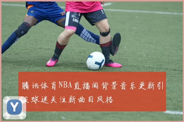 腾讯体育NBA直播间背景音乐更新引发球迷关注新曲目风格