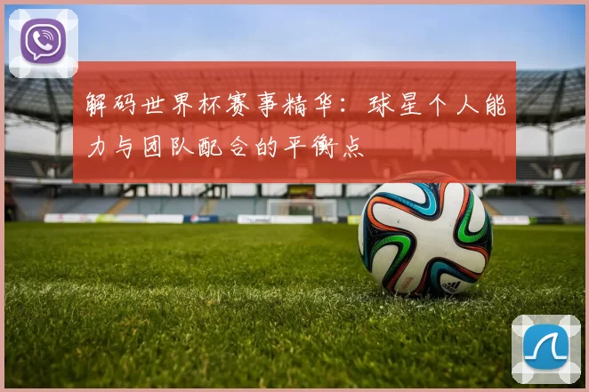 解码世界杯赛事精华:球星个人能力与团队配合的平衡点