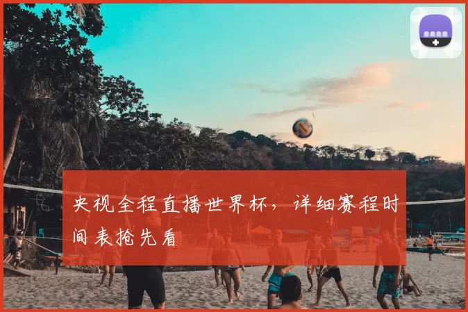 央视全程直播世界杯,详细赛程时间表抢先看