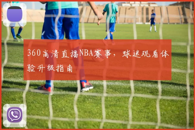 360高清直播NBA赛事，球迷观看体验升级指南
