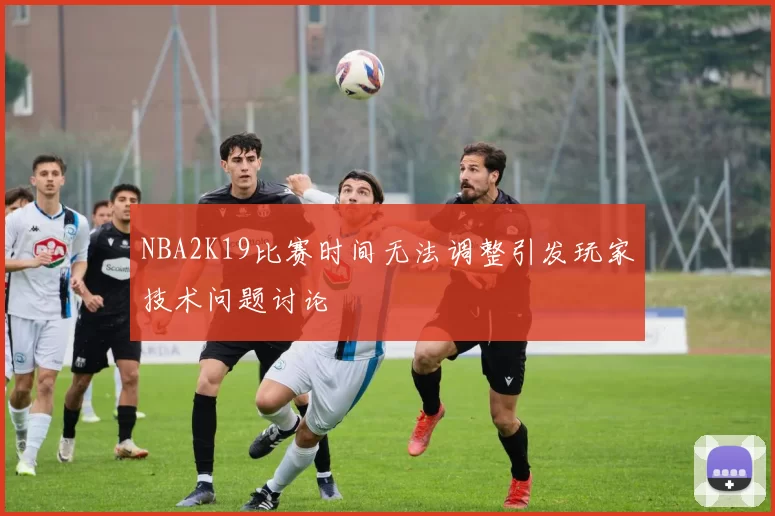 NBA2K19比赛时间无法调整引发玩家技术问题讨论