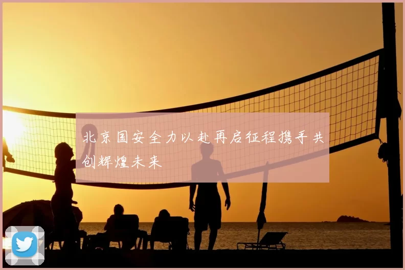 北京国安全力以赴再启征程携手共创辉煌未来