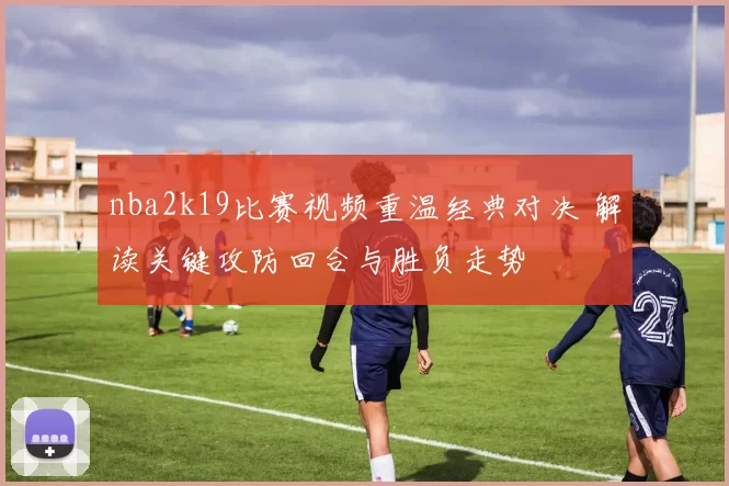 nba2k19比赛视频重温经典对决 解读关键攻防回合与胜负走势
