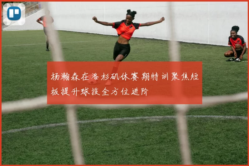 杨瀚森在洛杉矶休赛期特训聚焦短板提升球技全方位进阶