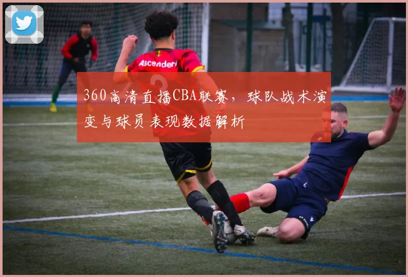 360高清直播CBA联赛,球队战术演变与球员表现数据解析