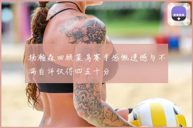 杨瀚森回顾菜鸟赛季感慨遗憾与不满自评仅得四五十分