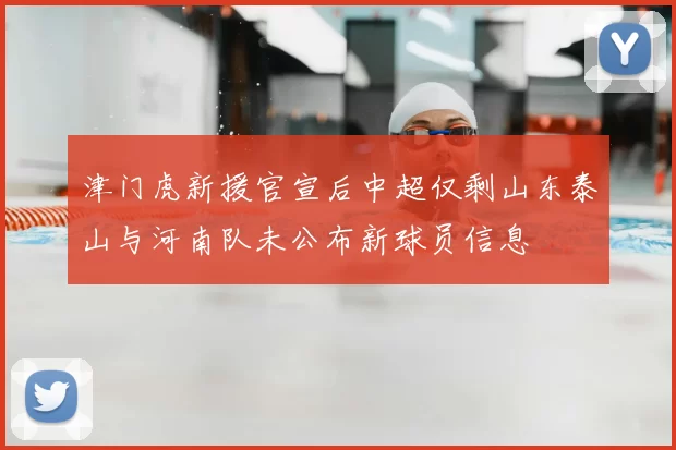 津门虎新援官宣后中超仅剩山东泰山与河南队未公布新球员信息