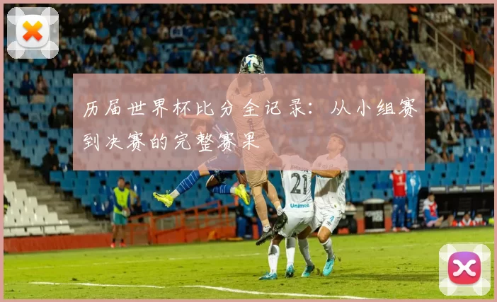 历届世界杯比分全记录:从小组赛到决赛的完整赛果