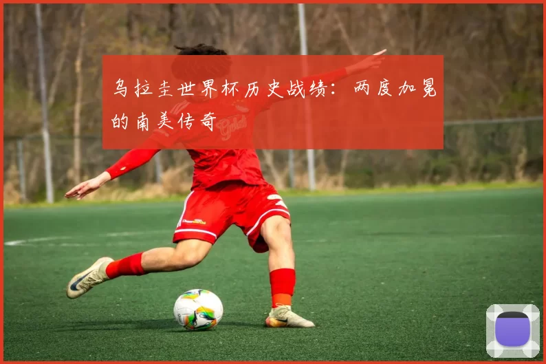 乌拉圭世界杯历史战绩:两度加冕的南美传奇