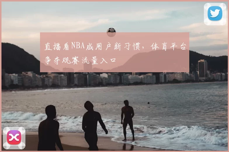 直播看NBA成用户新习惯,体育平台争夺观赛流量入口