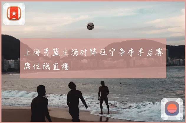 上海男篮主场对阵辽宁争夺季后赛席位线直播