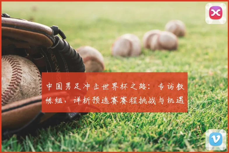 中国男足冲击世界杯之路：专访教练组，详析预选赛赛程挑战与机遇