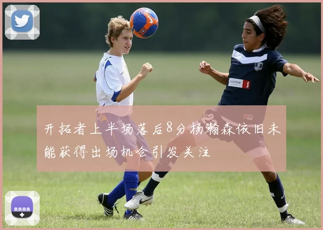 开拓者上半场落后8分杨瀚森依旧未能获得出场机会引发关注