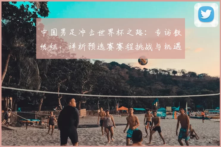 中国男足冲击世界杯之路：专访教练组，详析预选赛赛程挑战与机遇
