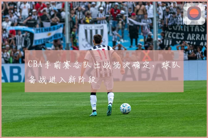 CBA季前赛各队出战场次确定，球队备战进入新阶段