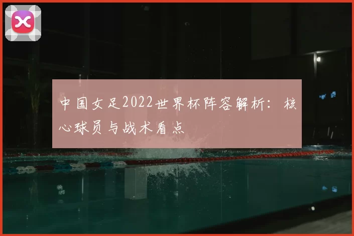 中国女足2022世界杯阵容解析:核心球员与战术看点