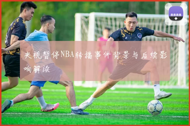 央视暂停NBA转播事件背景与后续影响解读