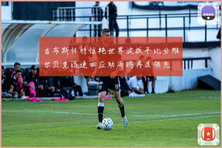 吉布斯怀特惊艳世界波扳平比分维尔贝克迅速回应助海鸥再度领先