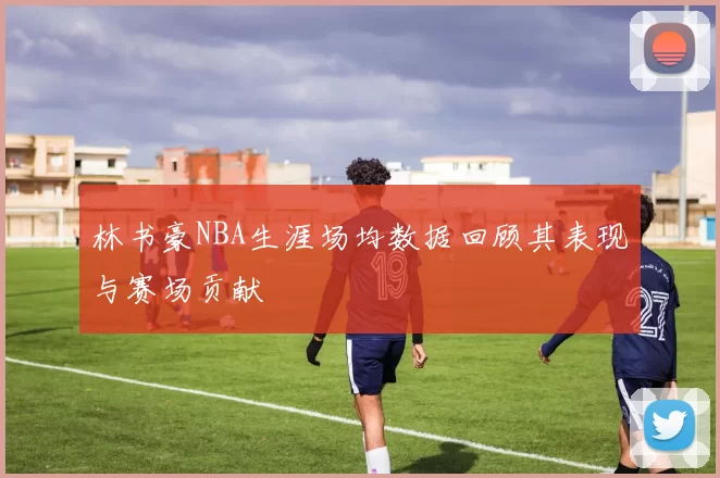 林书豪NBA生涯场均数据回顾其表现与赛场贡献