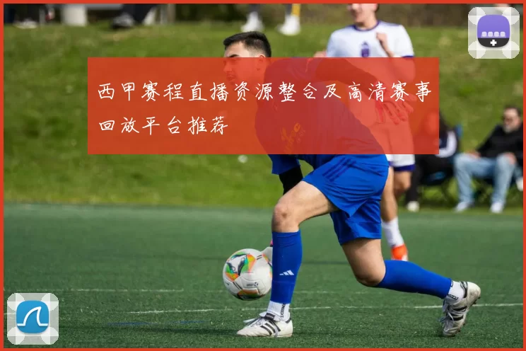 西甲赛程直播资源整合及高清赛事回放平台推荐