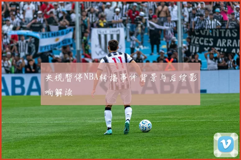 央视暂停NBA转播事件背景与后续影响解读