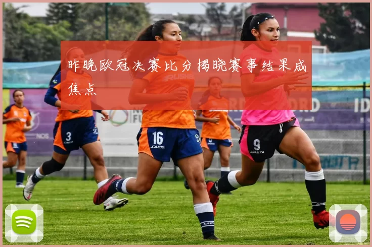 昨晚欧冠决赛比分揭晓赛事结果成焦点
