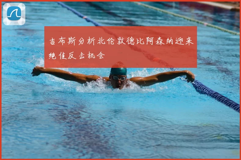 吉布斯分析北伦敦德比阿森纳迎来绝佳反击机会