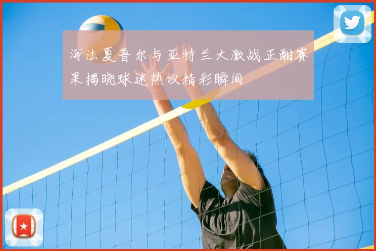 海法夏普尔与亚特兰大激战正酣赛果揭晓球迷热议精彩瞬间