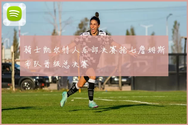 骑士凯尔特人东部决赛抢七詹姆斯率队晋级总决赛