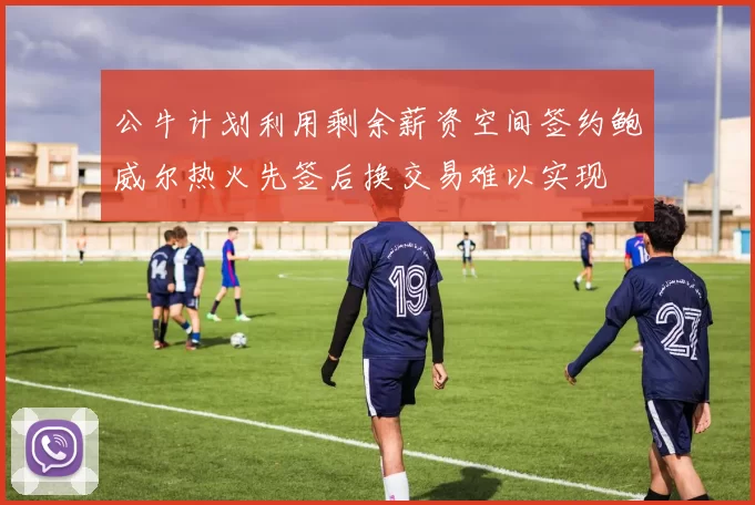 公牛计划利用剩余薪资空间签约鲍威尔热火先签后换交易难以实现