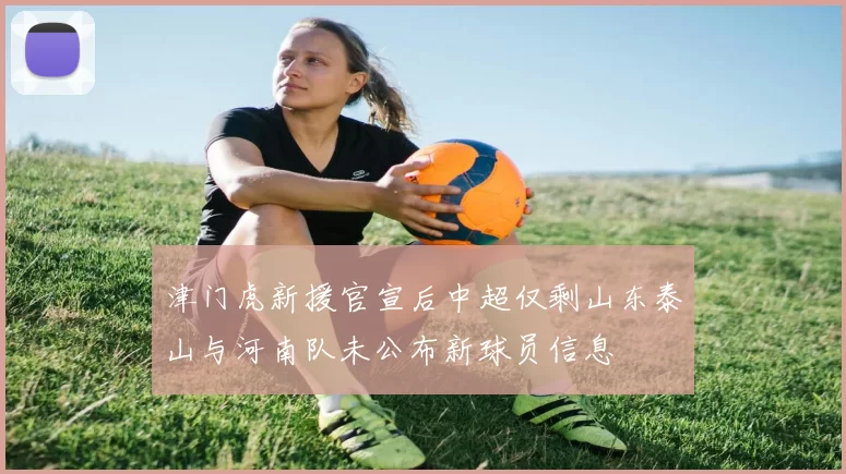 津门虎新援官宣后中超仅剩山东泰山与河南队未公布新球员信息