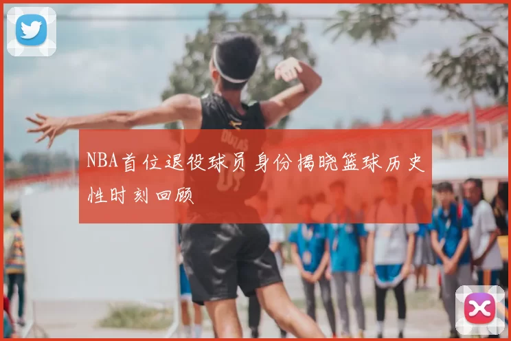 NBA首位退役球员身份揭晓篮球历史性时刻回顾