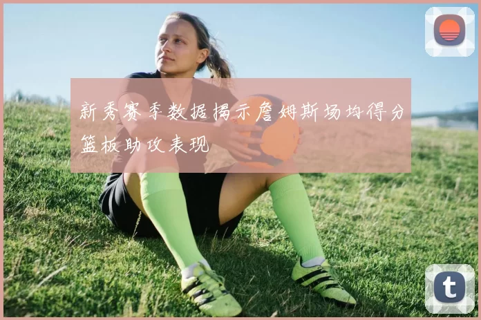 新秀赛季数据揭示詹姆斯场均得分篮板助攻表现