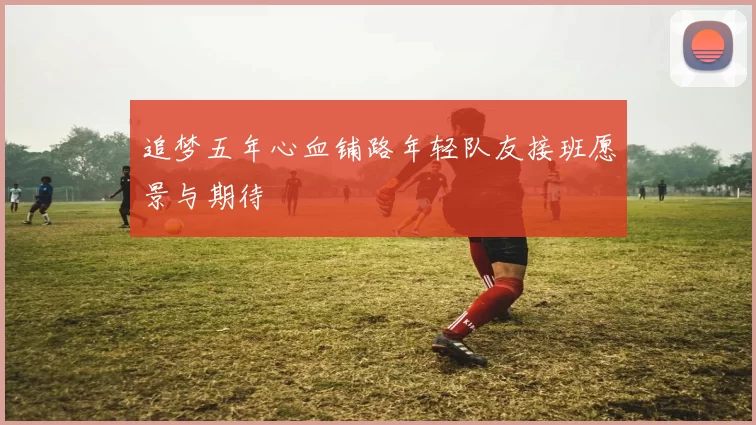 追梦五年心血铺路年轻队友接班愿景与期待