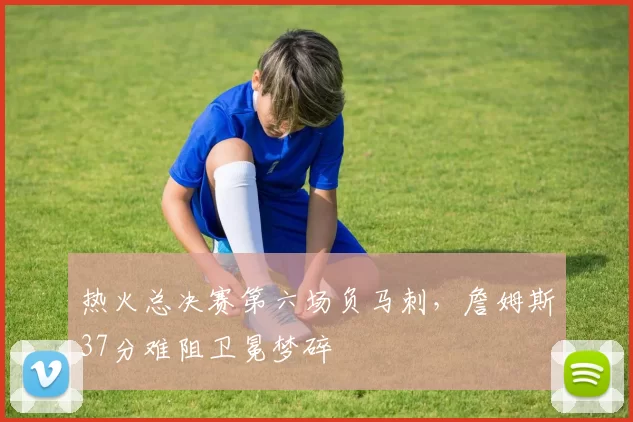 热火总决赛第六场负马刺，詹姆斯37分难阻卫冕梦碎