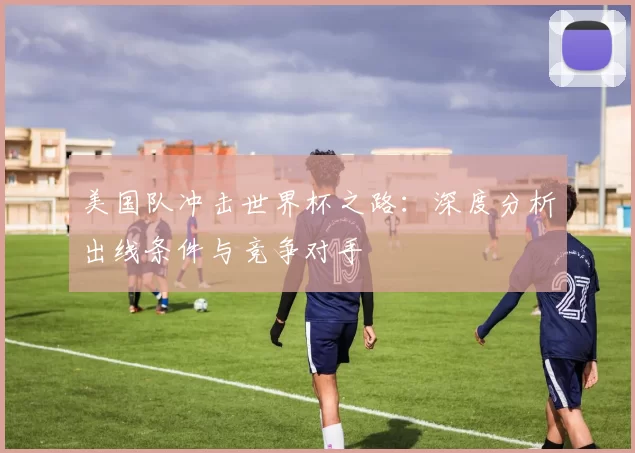 美国队冲击世界杯之路:深度分析出线条件与竞争对手