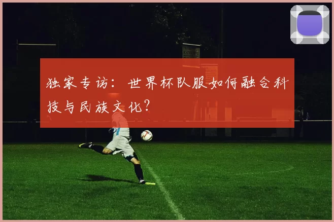 独家专访:世界杯队服如何融合科技与民族文化?