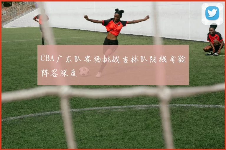 CBA广东队客场挑战吉林队防线考验阵容深度