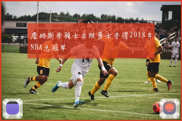 詹姆斯率骑士击败勇士夺得2018年NBA总冠军