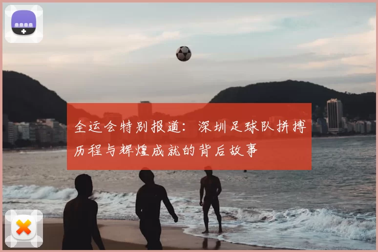 全运会特别报道:深圳足球队拼搏历程与辉煌成就的背后故事