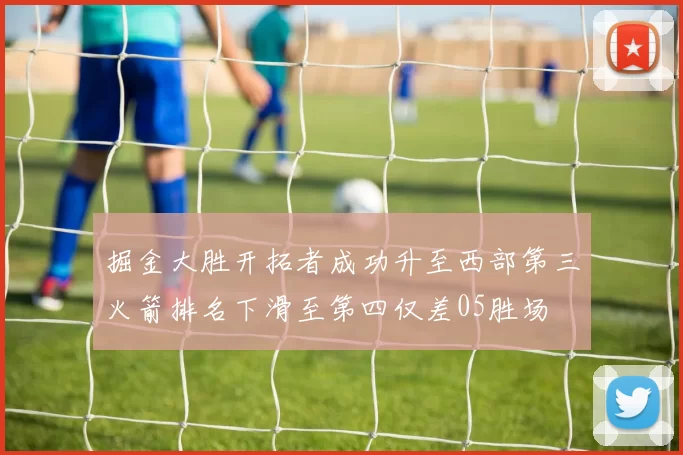 掘金大胜开拓者成功升至西部第三火箭排名下滑至第四仅差05胜场