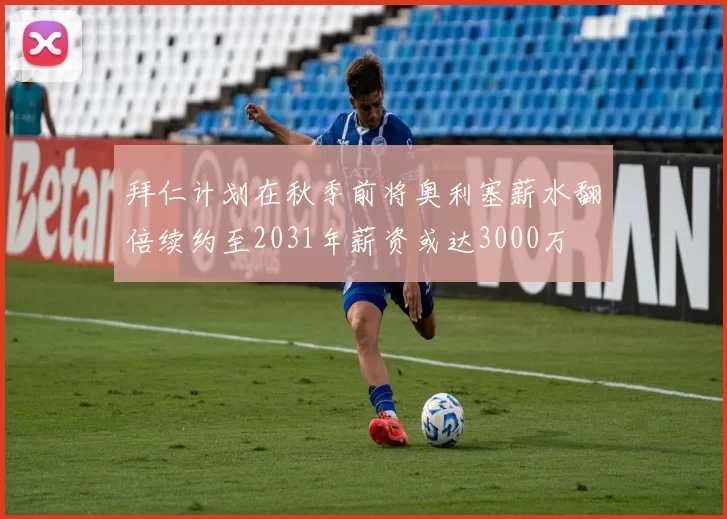 拜仁计划在秋季前将奥利塞薪水翻倍续约至2031年薪资或达3000万