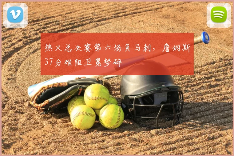 热火总决赛第六场负马刺，詹姆斯37分难阻卫冕梦碎